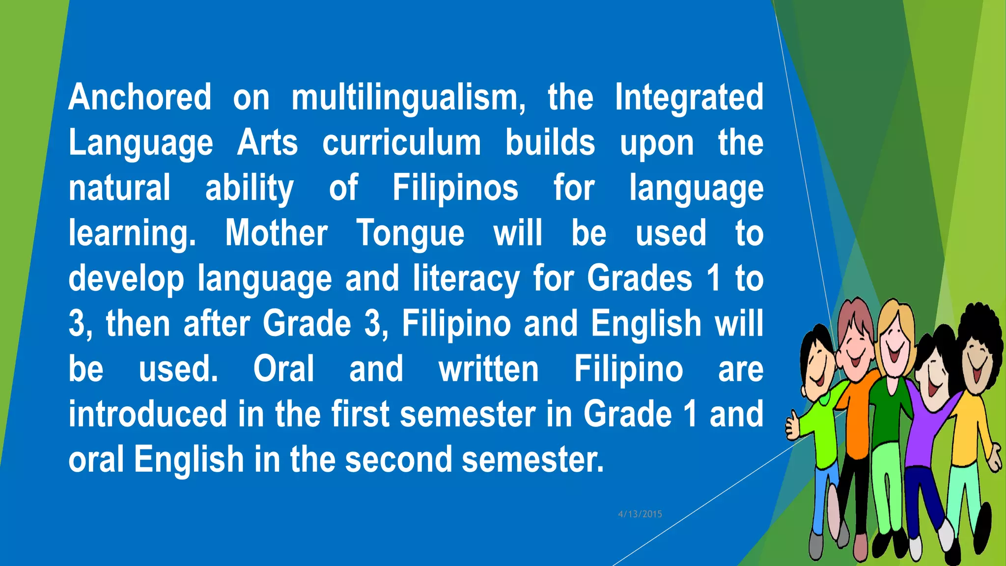 Anchored on multilingualism, the Integrated
Language Arts curriculum builds upon the
natural ability of Filipinos for language
learning. Mother Tongue will be used to
develop language and literacy for Grades 1 to
3, then after Grade 3, Filipino and English will
be used. Oral and written Filipino are
introduced in the first semester in Grade 1 and
oral English in the second semester.
4/13/2015
 
