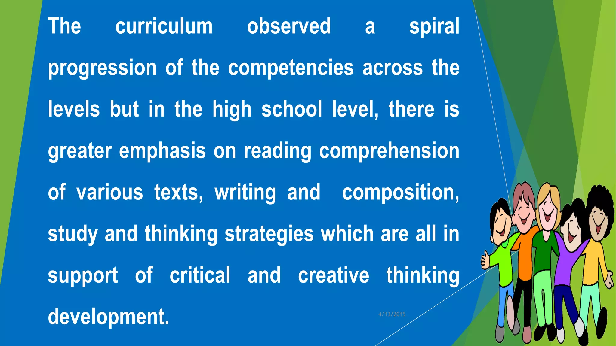 The curriculum observed a spiral
progression of the competencies across the
levels but in the high school level, there is
greater emphasis on reading comprehension
of various texts, writing and composition,
study and thinking strategies which are all in
support of critical and creative thinking
development. 4/13/2015
 