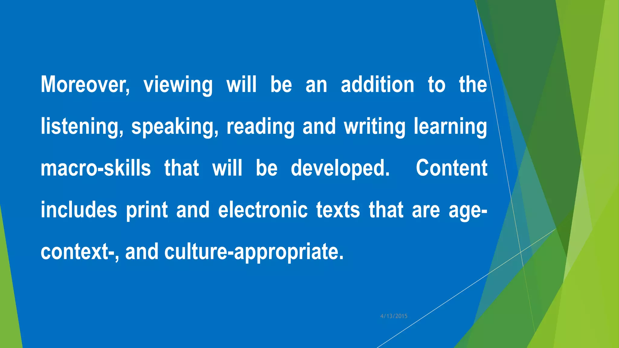 4/13/2015
Moreover, viewing will be an addition to the
listening, speaking, reading and writing learning
macro-skills that will be developed. Content
includes print and electronic texts that are age-
context-, and culture-appropriate.
 