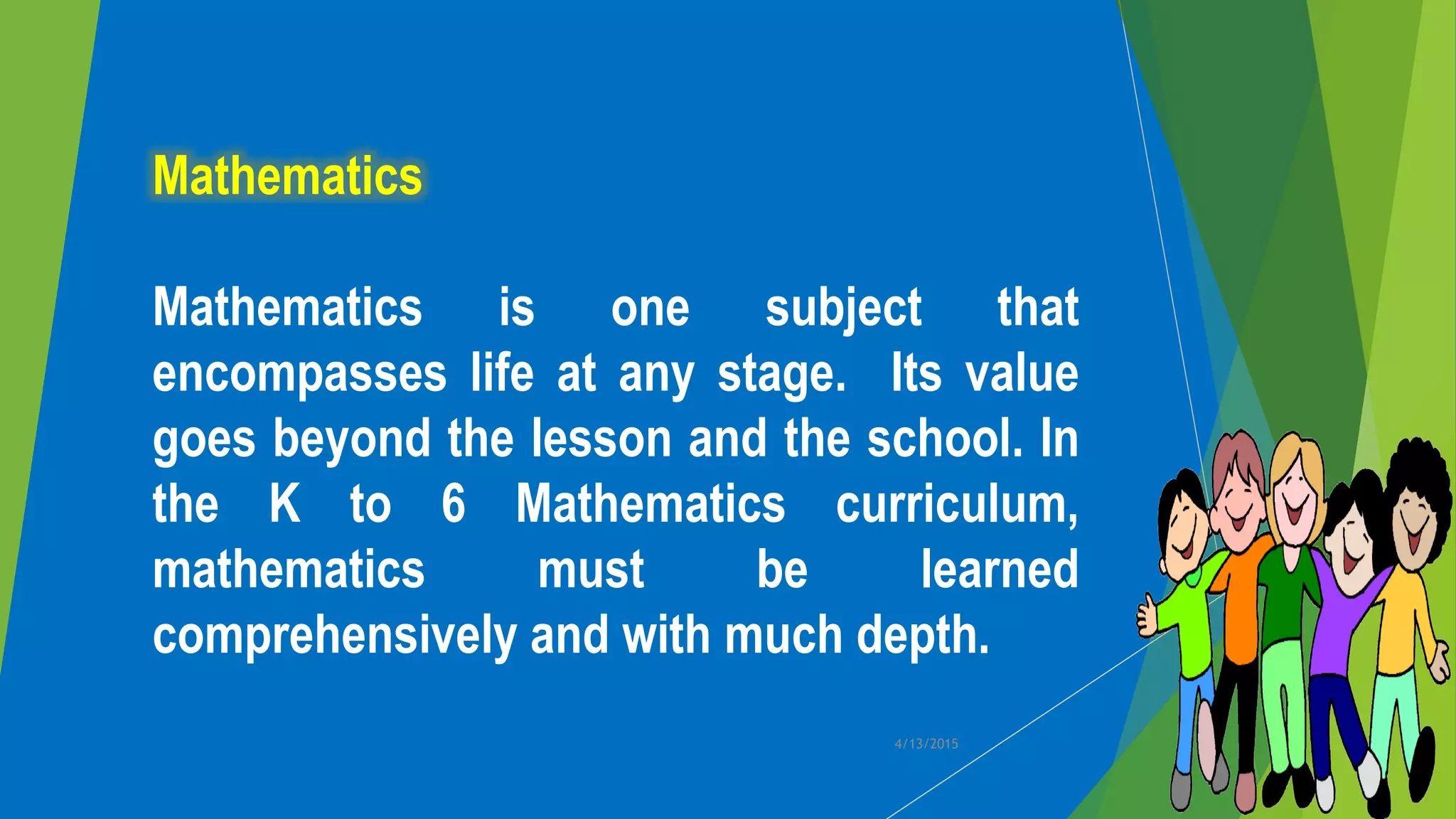 Mathematics
Mathematics is one subject that
encompasses life at any stage. Its value
goes beyond the lesson and the school. In
the K to 6 Mathematics curriculum,
mathematics must be learned
comprehensively and with much depth.
4/13/2015
 
