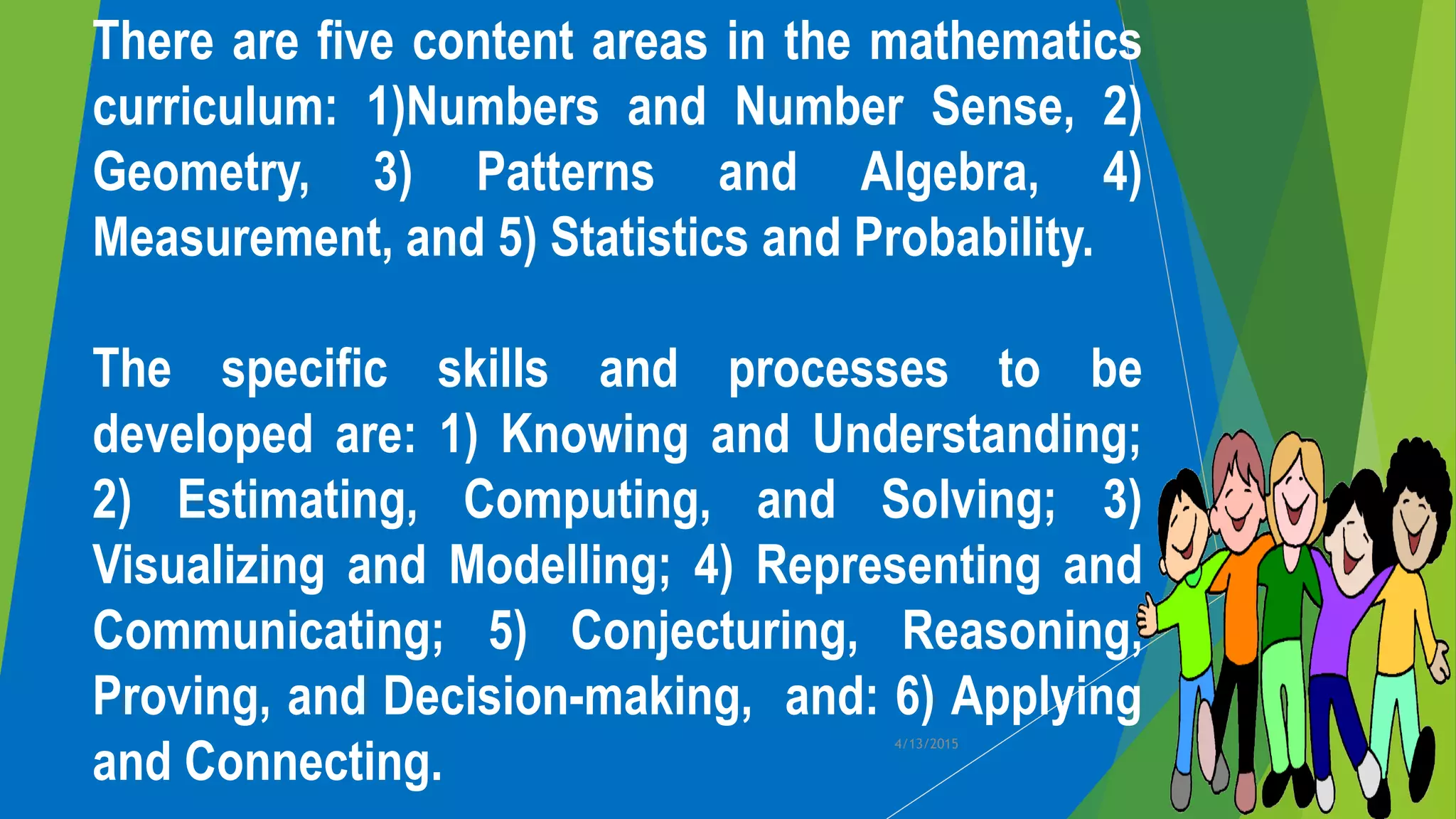 There are five content areas in the mathematics
curriculum: 1)Numbers and Number Sense, 2)
Geometry, 3) Patterns and Algebra, 4)
Measurement, and 5) Statistics and Probability.
The specific skills and processes to be
developed are: 1) Knowing and Understanding;
2) Estimating, Computing, and Solving; 3)
Visualizing and Modelling; 4) Representing and
Communicating; 5) Conjecturing, Reasoning,
Proving, and Decision-making, and: 6) Applying
and Connecting.
4/13/2015
 