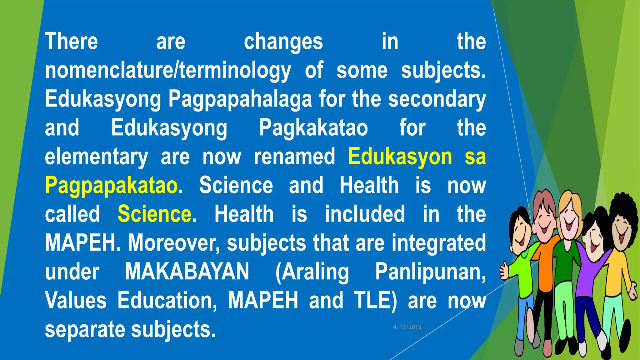 There are changes in the
nomenclature/terminology of some subjects.
Edukasyong Pagpapahalaga for the secondary
and Edukasyong Pagkakatao for the
elementary are now renamed Edukasyon sa
Pagpapakatao. Science and Health is now
called Science. Health is included in the
MAPEH. Moreover, subjects that are integrated
under MAKABAYAN (Araling Panlipunan,
Values Education, MAPEH and TLE) are now
separate subjects. 4/13/2015
 