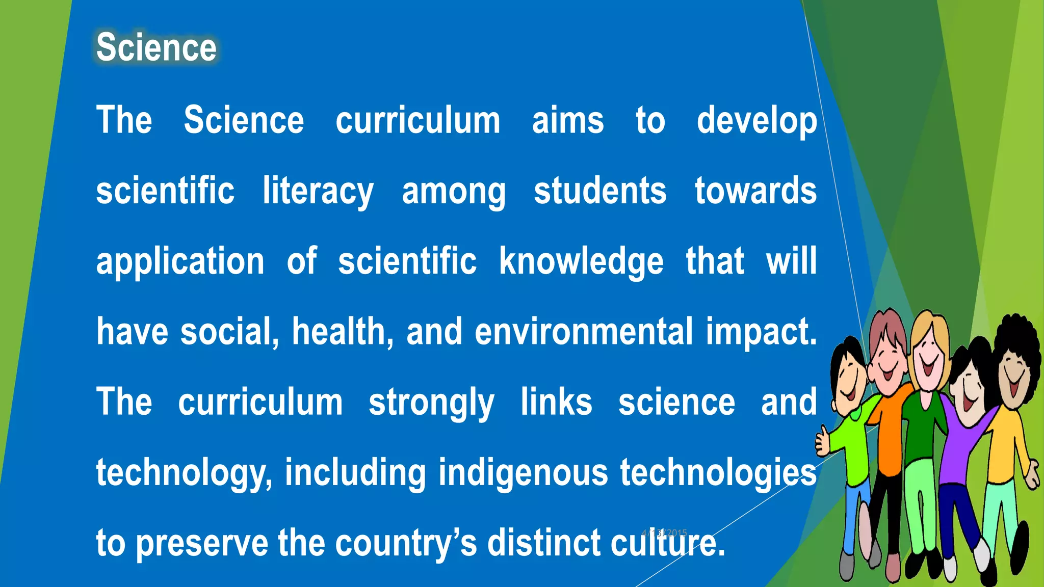 Science
The Science curriculum aims to develop
scientific literacy among students towards
application of scientific knowledge that will
have social, health, and environmental impact.
The curriculum strongly links science and
technology, including indigenous technologies
to preserve the country’s distinct culture.4/13/2015
 