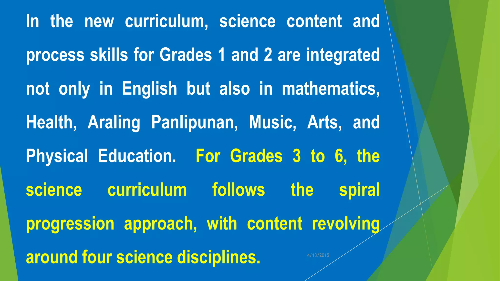 In the new curriculum, science content and
process skills for Grades 1 and 2 are integrated
not only in English but also in mathematics,
Health, Araling Panlipunan, Music, Arts, and
Physical Education. For Grades 3 to 6, the
science curriculum follows the spiral
progression approach, with content revolving
around four science disciplines. 4/13/2015
 