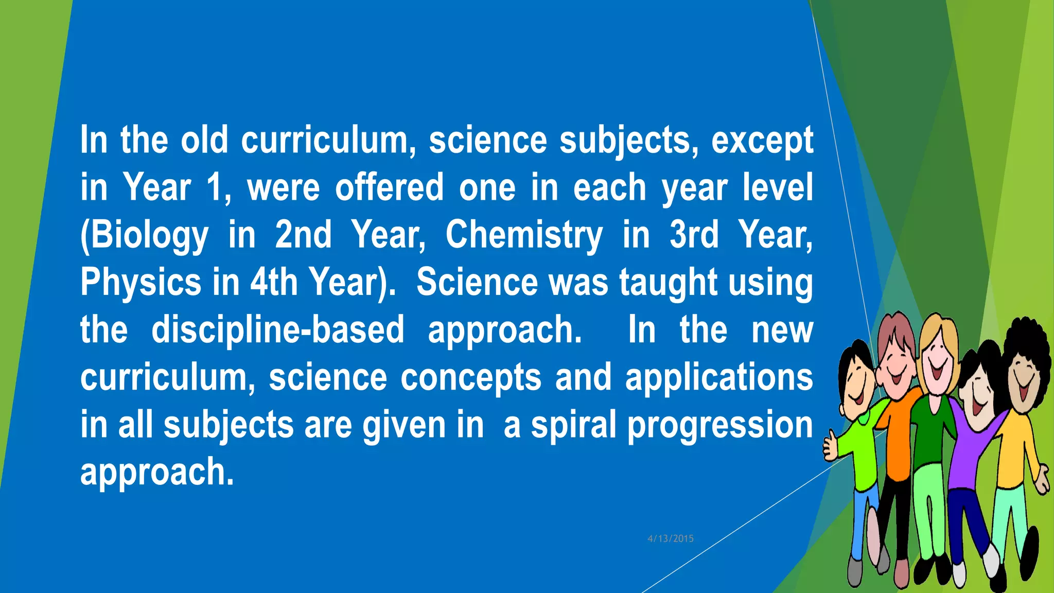 In the old curriculum, science subjects, except
in Year 1, were offered one in each year level
(Biology in 2nd Year, Chemistry in 3rd Year,
Physics in 4th Year). Science was taught using
the discipline-based approach. In the new
curriculum, science concepts and applications
in all subjects are given in a spiral progression
approach.
4/13/2015
 