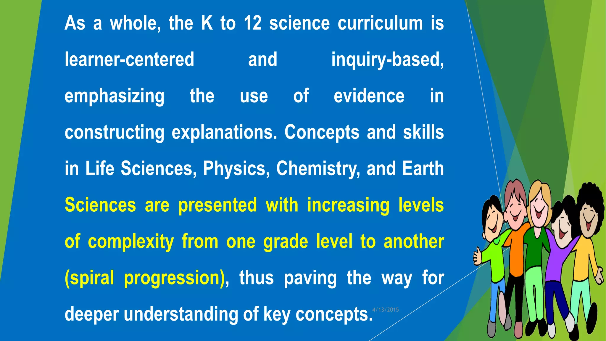 As a whole, the K to 12 science curriculum is
learner-centered and inquiry-based,
emphasizing the use of evidence in
constructing explanations. Concepts and skills
in Life Sciences, Physics, Chemistry, and Earth
Sciences are presented with increasing levels
of complexity from one grade level to another
(spiral progression), thus paving the way for
deeper understanding of key concepts.4/13/2015
 
