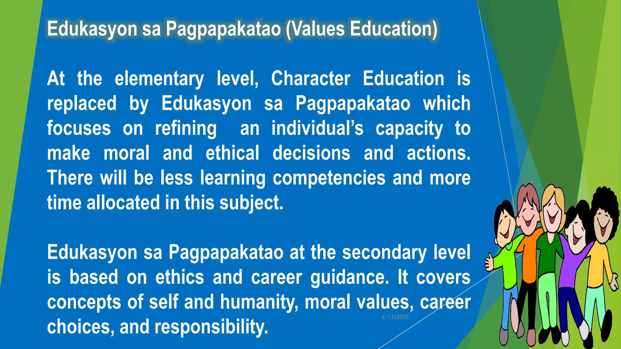 Edukasyon sa Pagpapakatao (Values Education)
At the elementary level, Character Education is
replaced by Edukasyon sa Pagpapakatao which
focuses on refining an individual’s capacity to
make moral and ethical decisions and actions.
There will be less learning competencies and more
time allocated in this subject.
Edukasyon sa Pagpapakatao at the secondary level
is based on ethics and career guidance. It covers
concepts of self and humanity, moral values, career
choices, and responsibility.
4/13/2015
 
