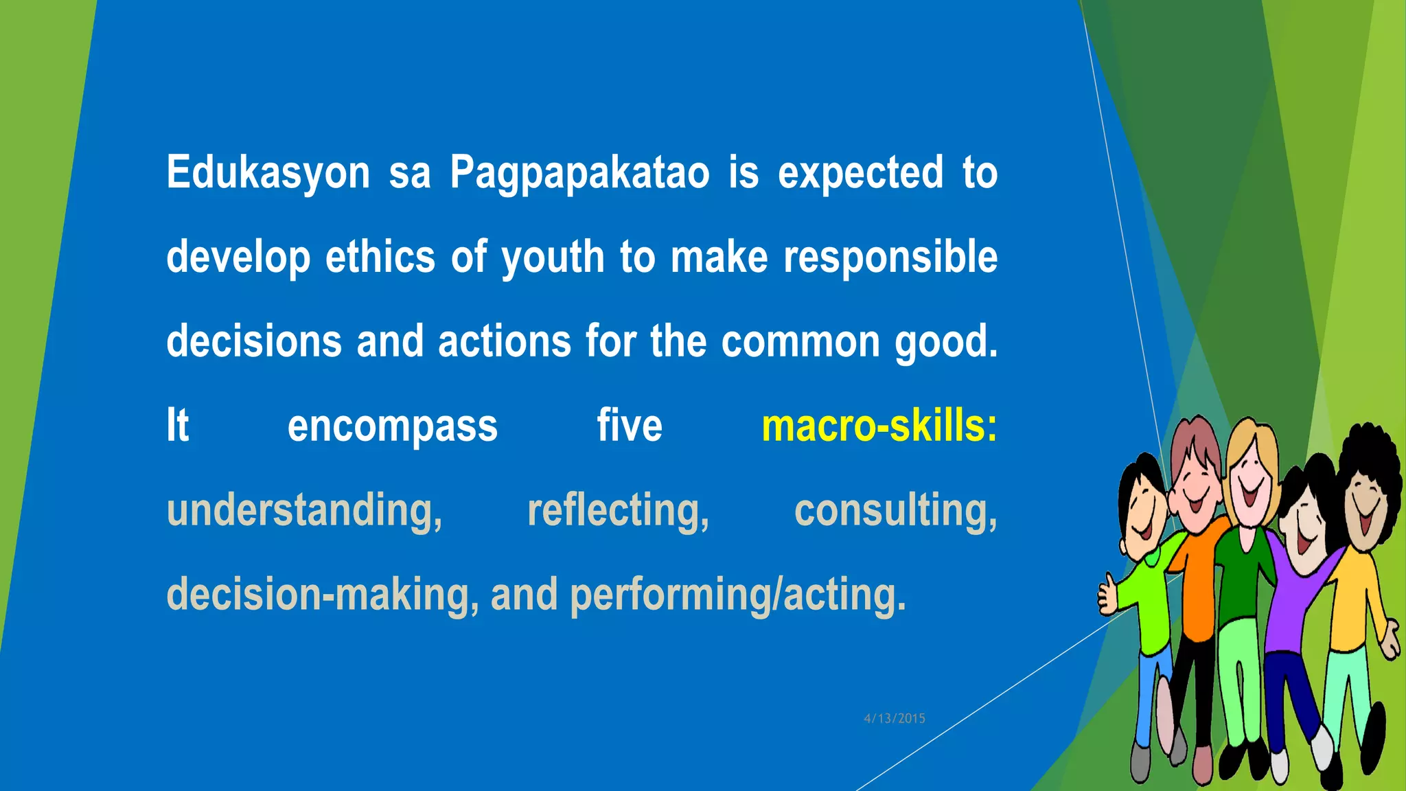 Edukasyon sa Pagpapakatao is expected to
develop ethics of youth to make responsible
decisions and actions for the common good.
It encompass five macro-skills:
understanding, reflecting, consulting,
decision-making, and performing/acting.
4/13/2015
 
