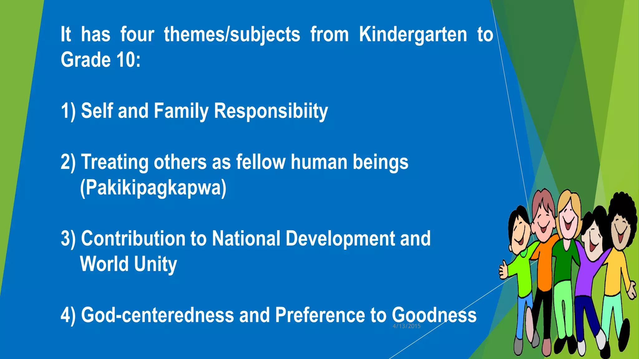 It has four themes/subjects from Kindergarten to
Grade 10:
1) Self and Family Responsibiity
2) Treating others as fellow human beings
(Pakikipagkapwa)
3) Contribution to National Development and
World Unity
4) God-centeredness and Preference to Goodness4/13/2015
 