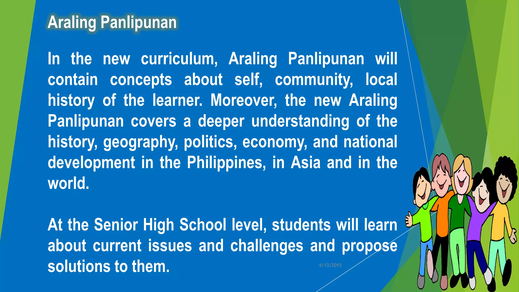 Araling Panlipunan
In the new curriculum, Araling Panlipunan will
contain concepts about self, community, local
history of the learner. Moreover, the new Araling
Panlipunan covers a deeper understanding of the
history, geography, politics, economy, and national
development in the Philippines, in Asia and in the
world.
At the Senior High School level, students will learn
about current issues and challenges and propose
solutions to them. 4/13/2015
 