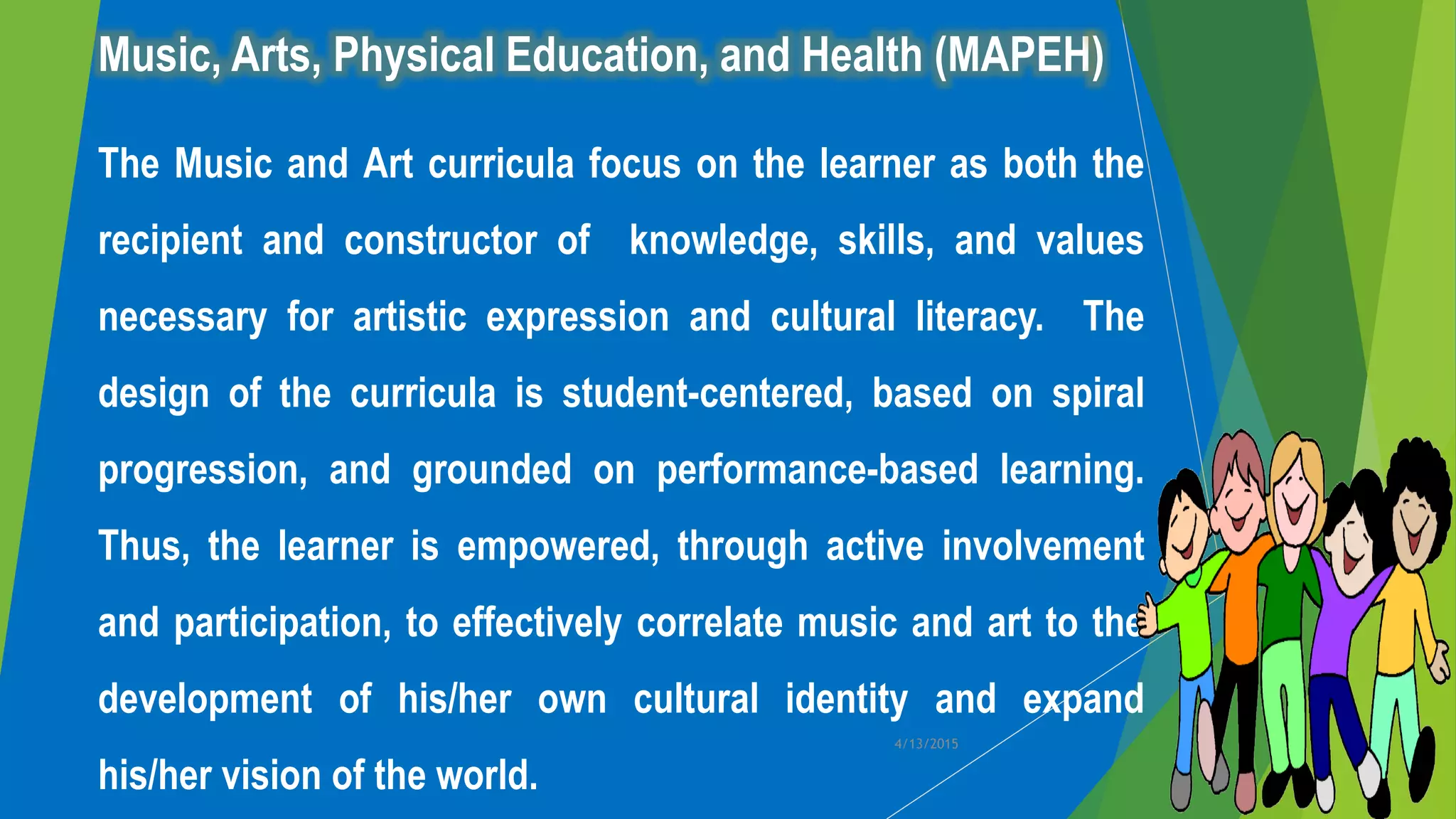 Music, Arts, Physical Education, and Health (MAPEH)
The Music and Art curricula focus on the learner as both the
recipient and constructor of knowledge, skills, and values
necessary for artistic expression and cultural literacy. The
design of the curricula is student-centered, based on spiral
progression, and grounded on performance-based learning.
Thus, the learner is empowered, through active involvement
and participation, to effectively correlate music and art to the
development of his/her own cultural identity and expand
his/her vision of the world.
4/13/2015
 