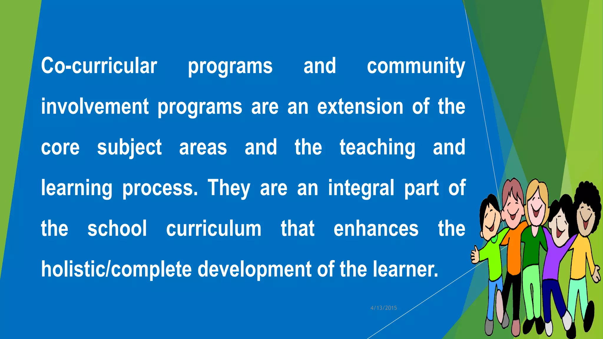 Co-curricular programs and community
involvement programs are an extension of the
core subject areas and the teaching and
learning process. They are an integral part of
the school curriculum that enhances the
holistic/complete development of the learner.
4/13/2015
 