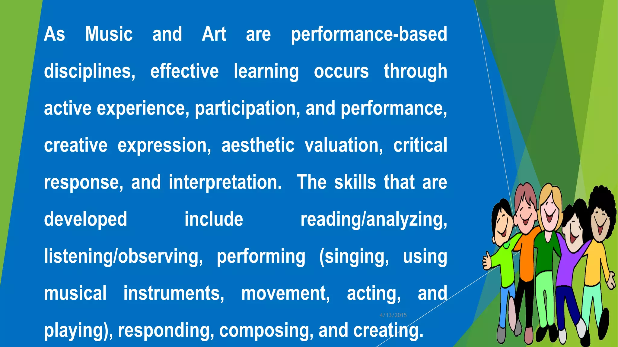 As Music and Art are performance-based
disciplines, effective learning occurs through
active experience, participation, and performance,
creative expression, aesthetic valuation, critical
response, and interpretation. The skills that are
developed include reading/analyzing,
listening/observing, performing (singing, using
musical instruments, movement, acting, and
playing), responding, composing, and creating.
4/13/2015
 