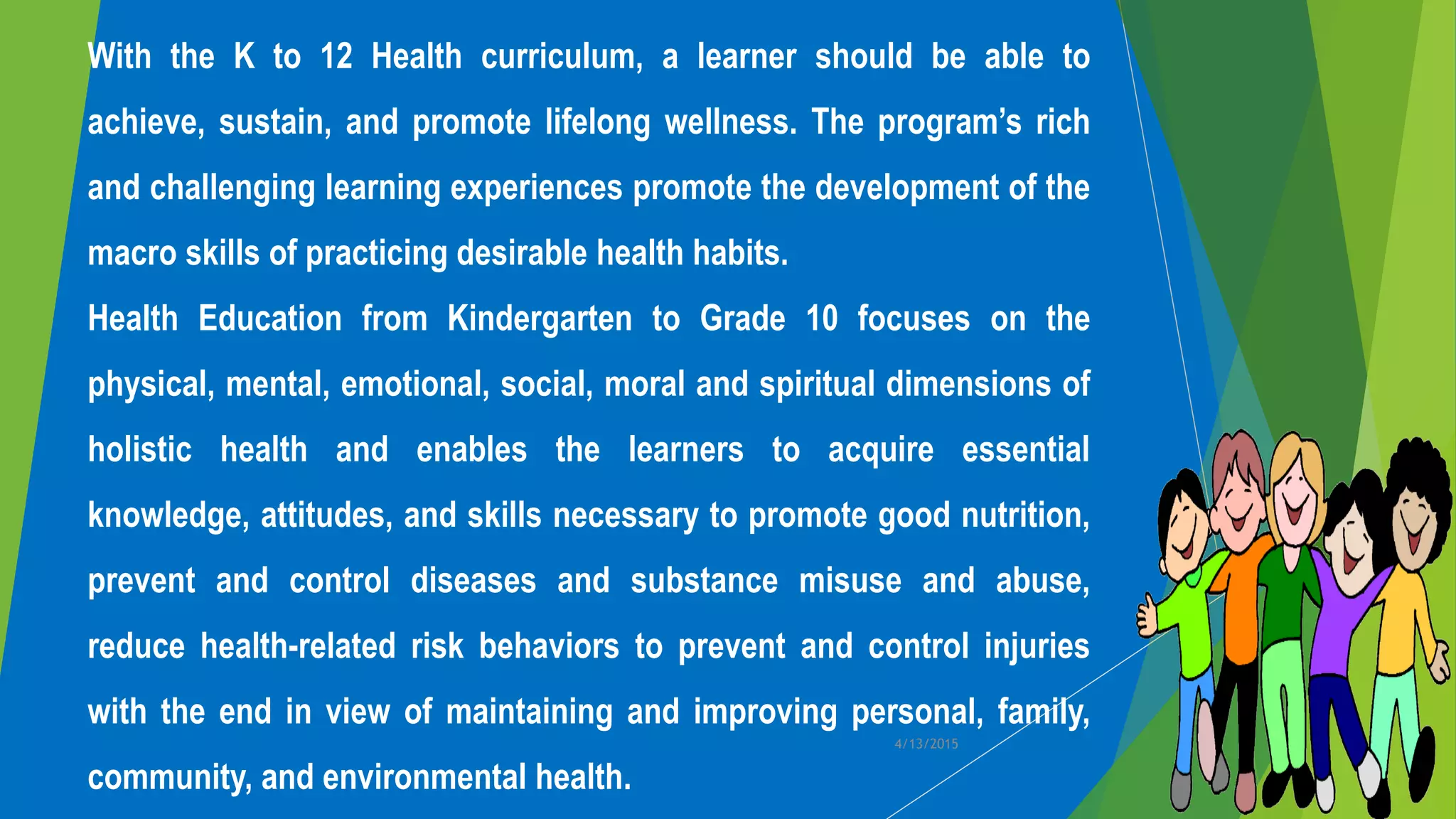 With the K to 12 Health curriculum, a learner should be able to
achieve, sustain, and promote lifelong wellness. The program’s rich
and challenging learning experiences promote the development of the
macro skills of practicing desirable health habits.
Health Education from Kindergarten to Grade 10 focuses on the
physical, mental, emotional, social, moral and spiritual dimensions of
holistic health and enables the learners to acquire essential
knowledge, attitudes, and skills necessary to promote good nutrition,
prevent and control diseases and substance misuse and abuse,
reduce health-related risk behaviors to prevent and control injuries
with the end in view of maintaining and improving personal, family,
community, and environmental health.
4/13/2015
 
