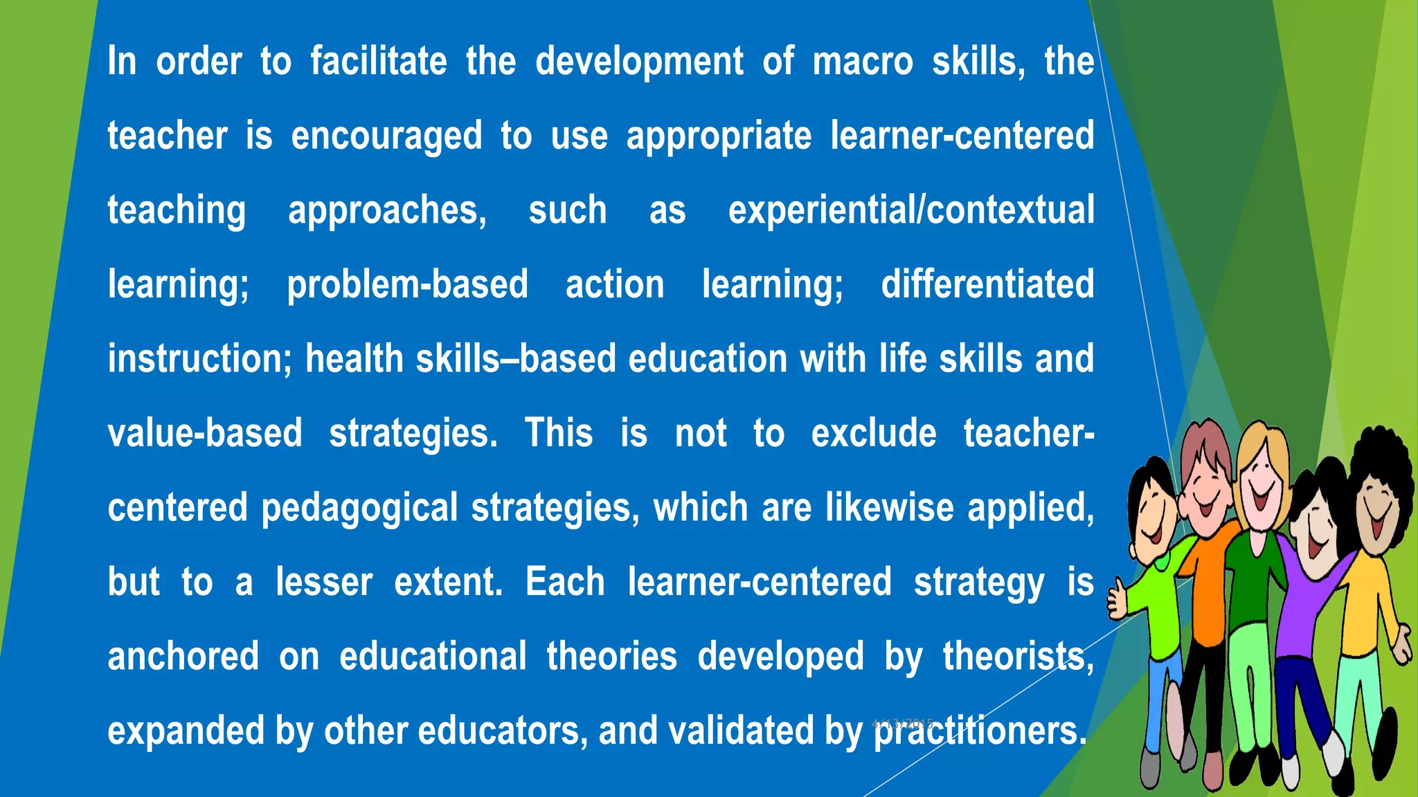 In order to facilitate the development of macro skills, the
teacher is encouraged to use appropriate learner-centered
teaching approaches, such as experiential/contextual
learning; problem-based action learning; differentiated
instruction; health skills–based education with life skills and
value-based strategies. This is not to exclude teacher-
centered pedagogical strategies, which are likewise applied,
but to a lesser extent. Each learner-centered strategy is
anchored on educational theories developed by theorists,
expanded by other educators, and validated by practitioners.4/13/2015
 
