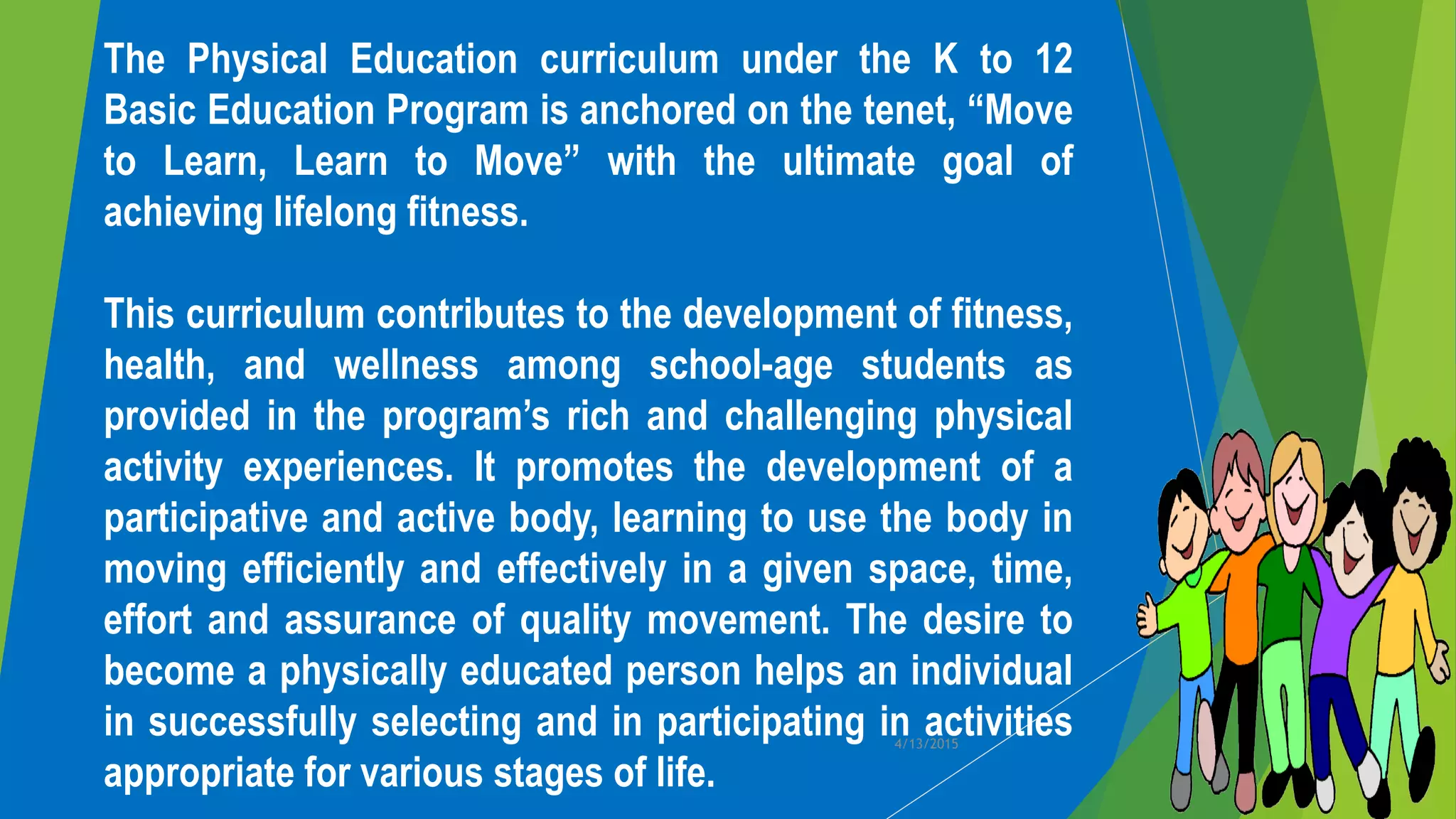 The Physical Education curriculum under the K to 12
Basic Education Program is anchored on the tenet, “Move
to Learn, Learn to Move” with the ultimate goal of
achieving lifelong fitness.
This curriculum contributes to the development of fitness,
health, and wellness among school-age students as
provided in the program’s rich and challenging physical
activity experiences. It promotes the development of a
participative and active body, learning to use the body in
moving efficiently and effectively in a given space, time,
effort and assurance of quality movement. The desire to
become a physically educated person helps an individual
in successfully selecting and in participating in activities
appropriate for various stages of life.
4/13/2015
 