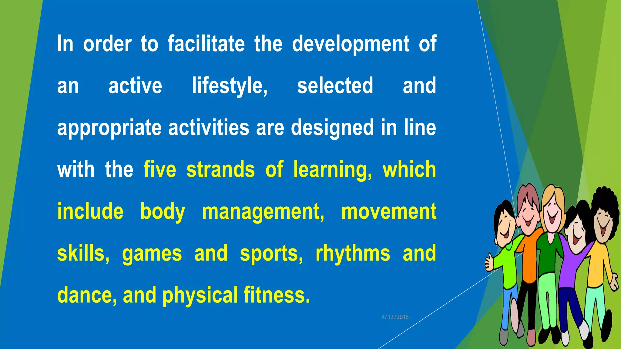 In order to facilitate the development of
an active lifestyle, selected and
appropriate activities are designed in line
with the five strands of learning, which
include body management, movement
skills, games and sports, rhythms and
dance, and physical fitness.
4/13/2015
 