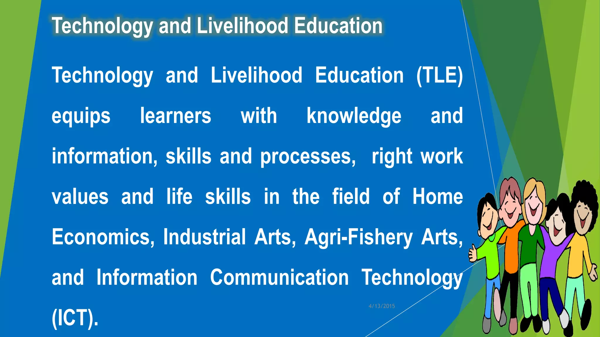 Technology and Livelihood Education
Technology and Livelihood Education (TLE)
equips learners with knowledge and
information, skills and processes, right work
values and life skills in the field of Home
Economics, Industrial Arts, Agri-Fishery Arts,
and Information Communication Technology
(ICT).
4/13/2015
 
