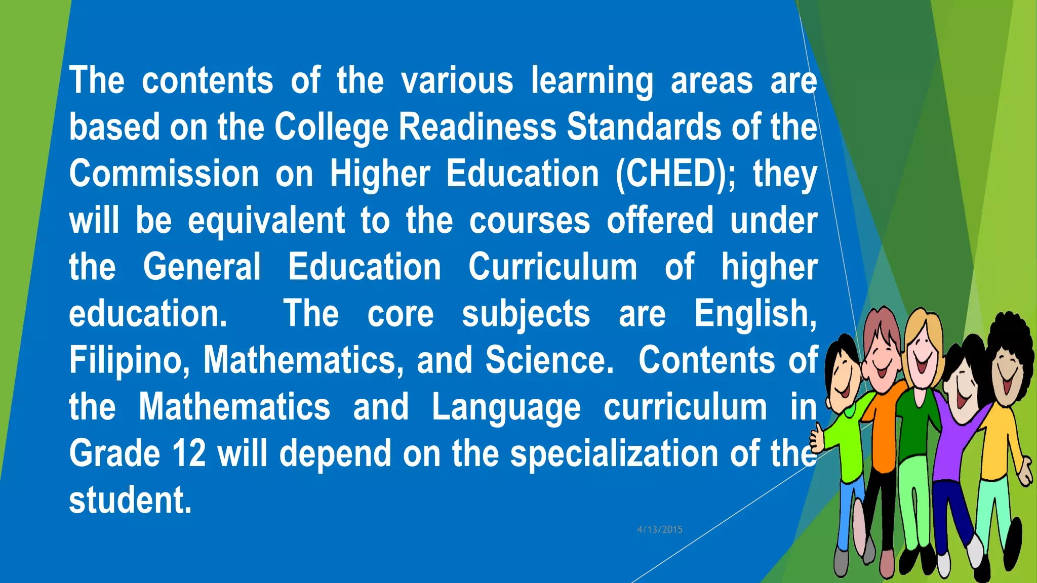 The contents of the various learning areas are
based on the College Readiness Standards of the
Commission on Higher Education (CHED); they
will be equivalent to the courses offered under
the General Education Curriculum of higher
education. The core subjects are English,
Filipino, Mathematics, and Science. Contents of
the Mathematics and Language curriculum in
Grade 12 will depend on the specialization of the
student.
4/13/2015
 