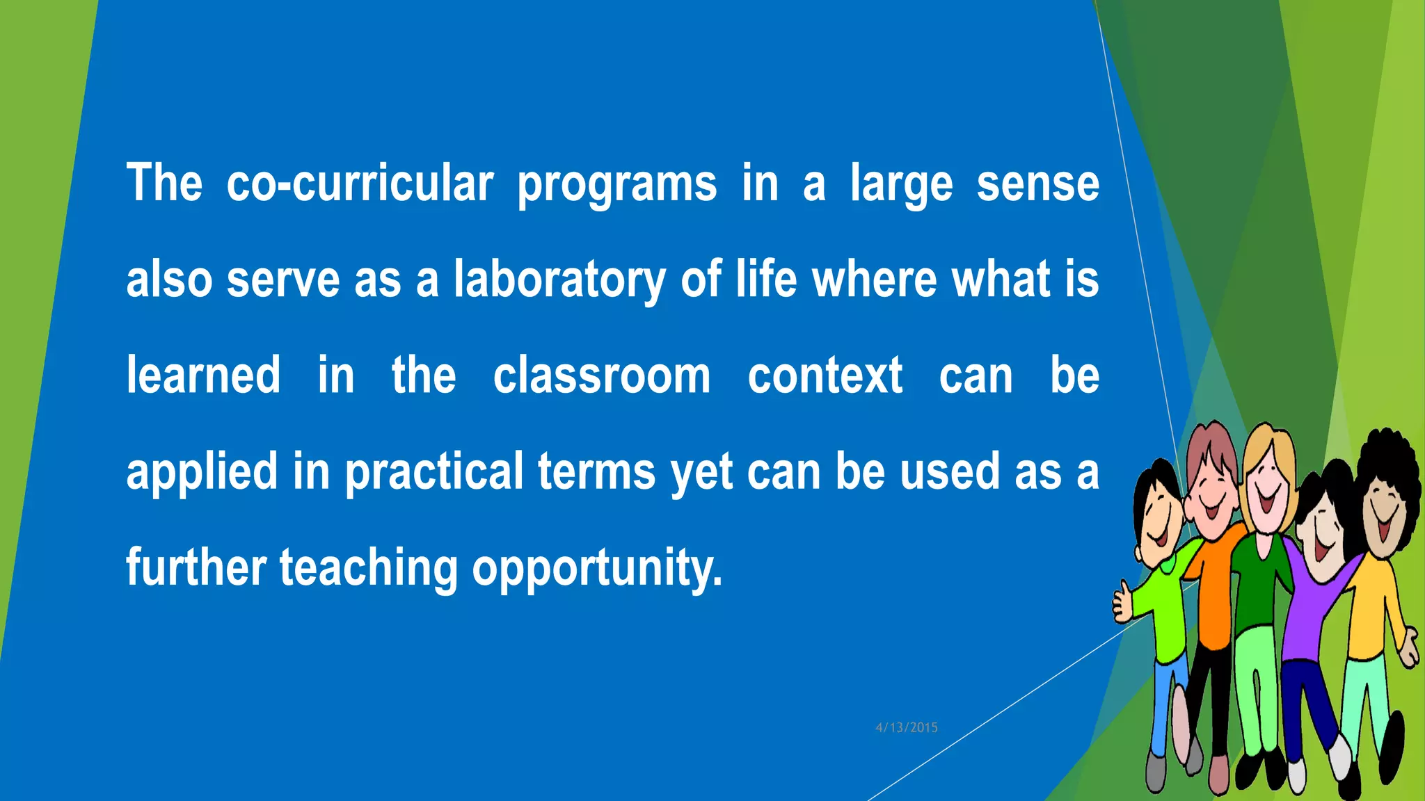 The co-curricular programs in a large sense
also serve as a laboratory of life where what is
learned in the classroom context can be
applied in practical terms yet can be used as a
further teaching opportunity.
4/13/2015
 