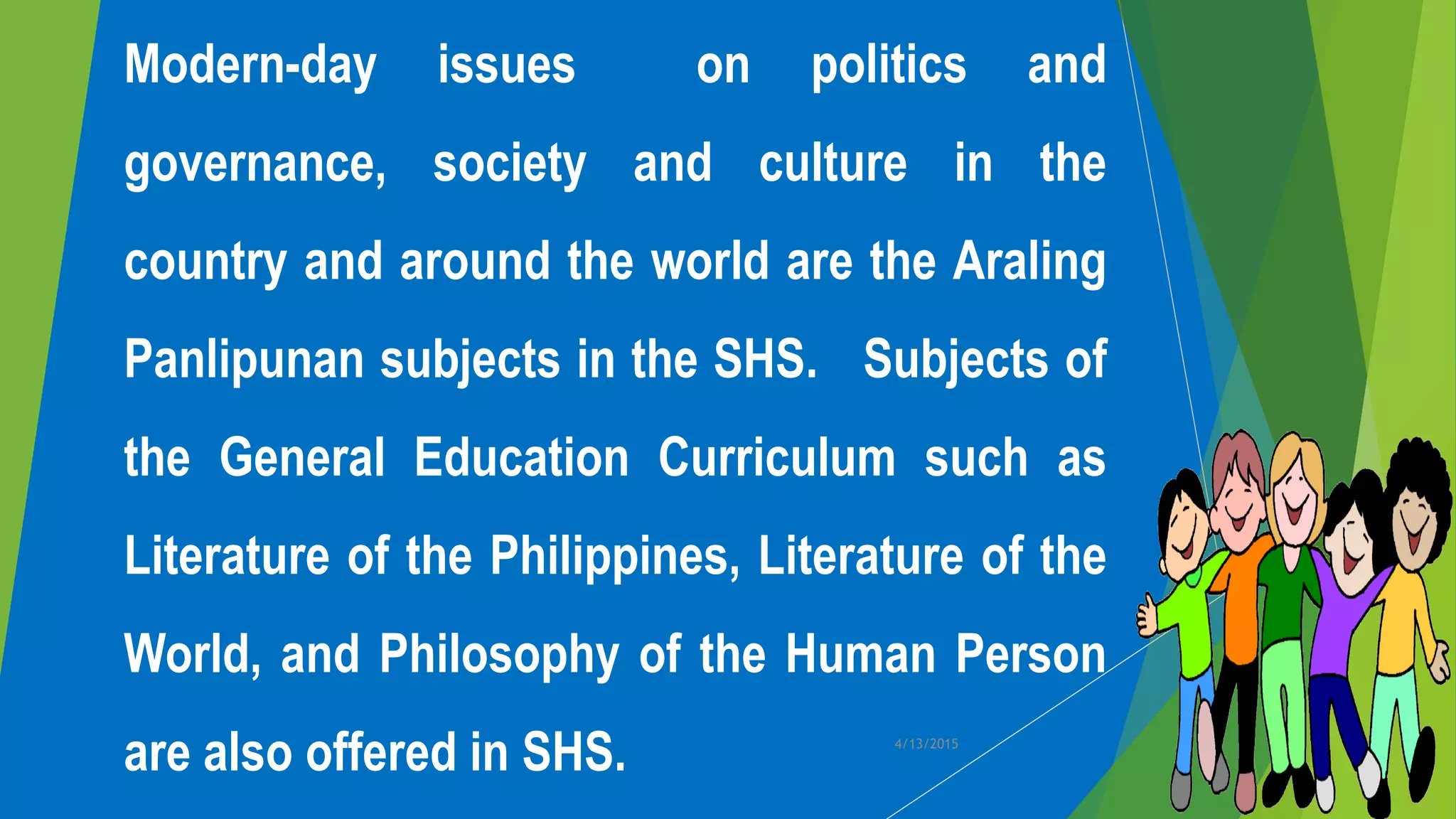 Modern-day issues on politics and
governance, society and culture in the
country and around the world are the Araling
Panlipunan subjects in the SHS. Subjects of
the General Education Curriculum such as
Literature of the Philippines, Literature of the
World, and Philosophy of the Human Person
are also offered in SHS. 4/13/2015
 