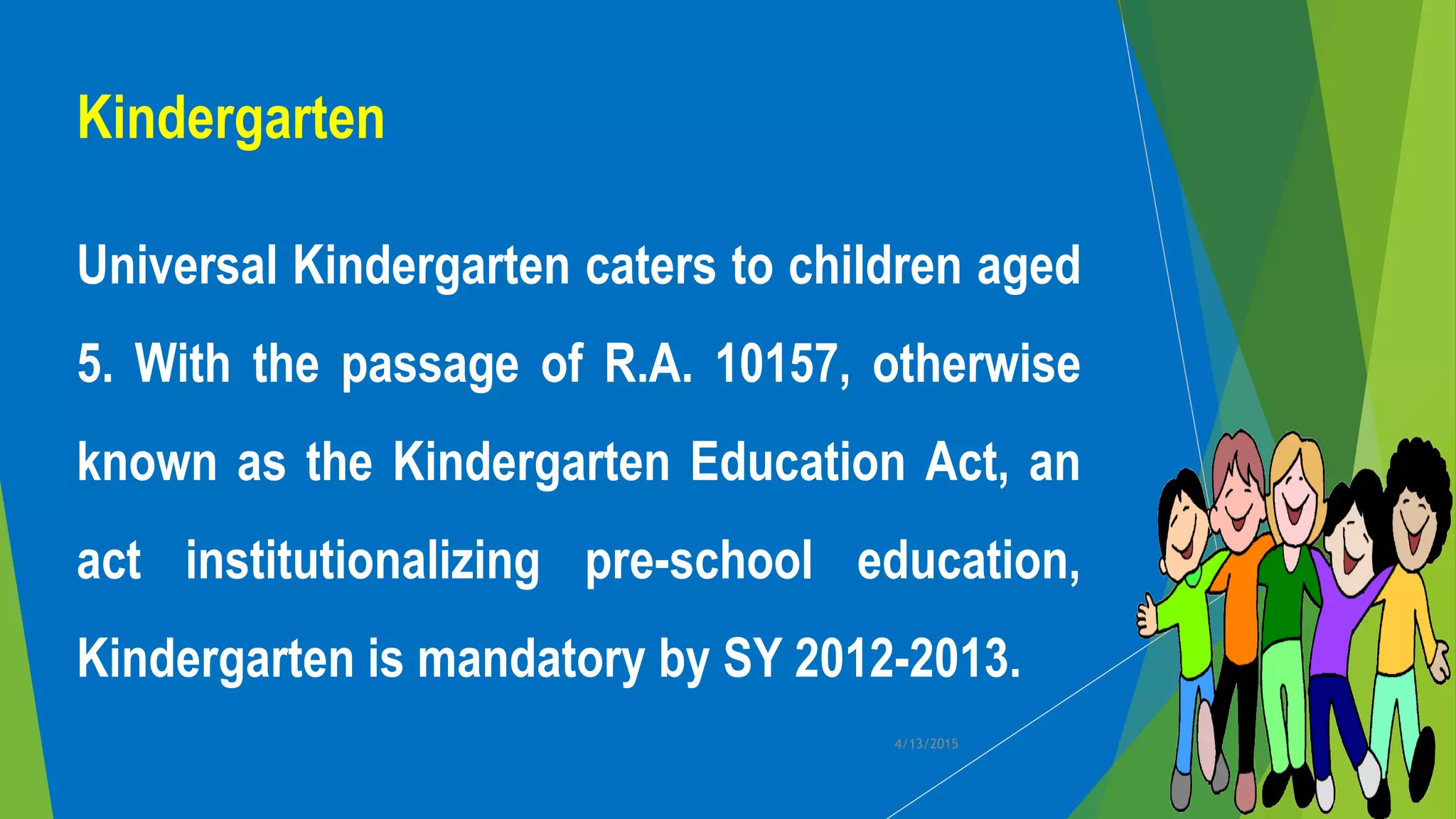 Kindergarten
Universal Kindergarten caters to children aged
5. With the passage of R.A. 10157, otherwise
known as the Kindergarten Education Act, an
act institutionalizing pre-school education,
Kindergarten is mandatory by SY 2012-2013.
4/13/2015
 