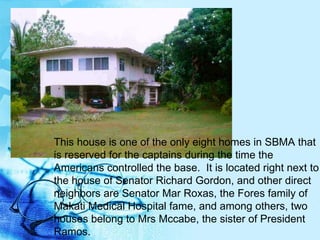 This house is one of the only eight homes in SBMA that is reserved for the captains during the time the Americans controlled the base.  It is located right next to the house of Senator Richard Gordon, and other direct neighbors are Senator Mar Roxas, the Fores family of Makati Medical Hospital fame, and among others, two houses belong to Mrs Mccabe, the sister of President Ramos.  