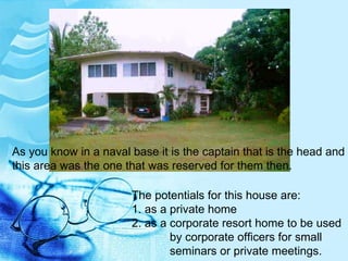 As you know in a naval base it is the captain that is the head and this area was the one that was reserved for them then. The potentials for this house are: 1. as a private home 2. as a corporate resort home to be used   by corporate officers for small    seminars or private meetings. 