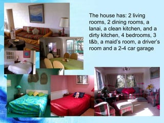 The house has: 2 living rooms, 2 dining rooms, a lanai, a clean kitchen, and a dirty kitchen, 4 bedrooms, 3 t&b, a maid’s room, a driver’s room and a 2-4 car garage 