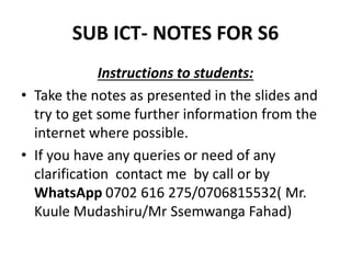 SUB ICT- NOTES FOR S6
Instructions to students:
• Take the notes as presented in the slides and
try to get some further information from the
internet where possible.
• If you have any queries or need of any
clarification contact me by call or by
WhatsApp 0702 616 275/0706815532( Mr.
Kuule Mudashiru/Mr Ssemwanga Fahad)
 