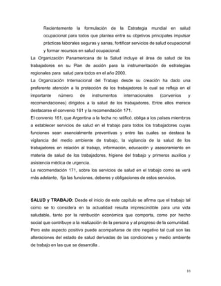 Recientemente la formulación de la Estrategia mundial en salud
ocupacional para todos que plantea entre su objetivos principales impulsar
prácticas laborales seguras y sanas, fortificar servicios de salud ocupacional
y formar recursos en salud ocupacional.
La Organización Panamericana de la Salud incluye el área de salud de los
trabajadores en su Plan de acción para la instrumentación de estrategias
regionales para salud para todos en el año 2000.
La Organización Internacional del Trabajo desde su creación ha dado una
preferente atención a la protección de los trabajadores lo cual se refleja en el
importante

número

de

instrumentos

internacionales

(convenios

y

recomendaciones) dirigidos a la salud de los trabajadores. Entre ellos merece
destacarse el convenio 161 y la recomendación 171.
El convenio 161, que Argentina a la fecha no ratificó, obliga a los países miembros
a establecer servicios de salud en el trabajo para todos los trabajadores cuyas
funciones sean esencialmente preventivas y entre las cuales se destaca la
vigilancia del medio ambiente de trabajo, la vigilancia de la salud de los
trabajadores en relación al trabajo, información, educación y asesoramiento en
materia de salud de los trabajadores, higiene del trabajo y primeros auxilios y
asistencia médica de urgencia.
La recomendación 171, sobre los servicios de salud en el trabajo como se verá
más adelante, fija las funciones, deberes y obligaciones de estos servicios.

SALUD y TRABAJO: Desde el inicio de este capítulo se afirma que el trabajo tal
como se lo considera en la actualidad resulta imprescindible para una vida
saludable, tanto por la retribución económica que comporta, como por hecho
social que contribuye a la realización de la persona y al progreso de la comunidad.
Pero este aspecto positivo puede acompañarse de otro negativo tal cual son las
alteraciones del estado de salud derivadas de las condiciones y medio ambiente
de trabajo en las que se desarrolla .

10

 