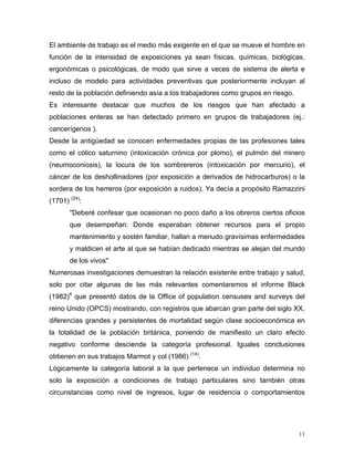 El ambiente de trabajo es el medio más exigente en el que se mueve el hombre en
función de la intensidad de exposiciones ya sean físicas, químicas, biológicas,
ergonómicas o psicológicas, de modo que sirve a veces de sistema de alerta e
incluso de modelo para actividades preventivas que posteriormente incluyan al
resto de la población definiendo asía a los trabajadores como grupos en riesgo.
Es interesante destacar que muchos de los riesgos que han afectado a
poblaciones enteras se han detectado primero en grupos de trabajadores (ej.:
cancerígenos ).
Desde la antigüedad se conocen enfermedades propias de las profesiones tales
como el cólico saturnino (intoxicación crónica por plomo), el pulmón del minero
(neumoconiosis), la locura de los sombrereros (intoxicación por mercurio), el
cáncer de los deshollinadores (por exposición a derivados de hidrocarburos) o la
sordera de los herreros (por exposición a ruidos). Ya decía a propósito Ramazzini
(1701) (24):
"Deberé confesar que ocasionan no poco daño a los obreros ciertos oficios
que desempeñan: Donde esperaban obtener recursos para el propio
mantenimiento y sostén familiar, hallan a menudo gravísimas enfermedades
y maldicen el arte al que se habían dedicado mientras se alejan del mundo
de los vivos"
Numerosas investigaciones demuestran la relación existente entre trabajo y salud,
solo por citar algunas de las más relevantes comentaremos el informe Black
(1982)4 que presentó datos de la Office of population censuses and surveys del
reino Unido (OPCS) mostrando, con registros que abarcan gran parte del siglo XX,
diferencias grandes y persistentes de mortalidad según clase socioeconómica en
la totalidad de la población británica, poniendo de manifiesto un claro efecto
negativo conforme desciende la categoría profesional. Iguales conclusiones
obtienen en sus trabajos Marmot y col (1986) (14).
Lógicamente la categoría laboral a la que pertenece un individuo determina no
solo la exposición a condiciones de trabajo particulares sino también otras
circunstancias como nivel de ingresos, lugar de residencia o comportamientos

11

 