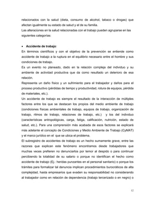 relacionados con la salud (dieta, consumo de alcohol, tabaco o drogas) que
afectan igualmente su estado de salud y el de su familia.
Las alteraciones en la salud relacionadas con el trabajo pueden agruparse en las
siguientes categorías:
•

Accidente de trabajo:

En términos científicos y con el objetivo de la prevención se entiende como
accidente de trabajo a la ruptura en el equilibrio necesario entre el hombre y sus
condiciones de trabajo.
Es un evento no planeado, dado en la relación compleja del individuo y su
ambiente de actividad productiva que da como resultado un deterioro de esa
relación.
Representa un daño físico y un sufrimiento para el trabajador y daños para el
proceso productivo (pérdidas de tiempo y productividad, rotura de equipos, pérdida
de materiales, etc.).
Un accidente de trabajo es siempre el resultado de la interacción de múltiples
factores entre los que se destacan los propios del medio ambiente de trabajo
(condiciones físicas ambientales de trabajo, equipos de trabajo, organización de
trabajo, ritmos de trabajo, relaciones de trabajo, etc.)

y los del individuo

(características antropológicas, carga, fatiga, calificación, nutrición, estado de
salud, etc.). Para una comprensión más acabada de esos factores se explicará
más adelante el concepto de Condiciones y Medio Ambiente de Trabajo (CyMAT)
y el marco jurídico en el que se ubica el problema.
El subregistro de accidentes de trabajo es un hecho sumamente grave, entre las
razones que explican este fenómeno encontramos desde trabajadores que
muchas veces prefieren no denunciarlos por temor al despido o para continuar
percibiendo la totalidad de su salario o porque no identifican el hecho como
accidente de trabajo (Ej.: heridas punzantes en el personal sanitario) o porque los
trámites para formalizar tal denuncia implican procedimientos burocráticos de alta
complejidad, hasta empresarios que evaden su responsabilidad no considerando
al trabajador como en relación de dependencia (trabajo tercerizado o en negro) o

12

 