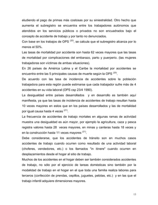eludiendo el pago de primas más costosas por su siniestralidad. Otro hecho que
aumenta el subregistro se encuentra entre los trabajadores autónomos que
atendidos en los servicios públicos o privados no son encuadrados bajo el
concepto de accidente de trabajo y por tanto no denunciados.
Con base en los trabajos de OPS

(20)

, se calcula que el subregistro alcanza por lo

menos el 50%.
Las tasas de mortalidad por accidente son hasta 62 veces mayores que las tasas
de mortalidad por complicaciones del embarazo, parto y puerperio. (las mujeres
trabajadoras son víctimas de ambas situaciones).
En 26 países de América Latina y el Caribe la mortalidad por accidentes se
encuentra entre las 5 principales causas de muerte según la OPS (20).
De acuerdo con las tasa de incidencia de accidentes sobre la población
trabajadora para esta región puede estimarse que cada trabajador sufre más de 4
accidentes en su vida laboral (OPS csp 23/4 1990).
La desigualdad entre países desarrollados

y en desarrollo es también aquí

manifiesta, ya que las tasas de incidencia de accidentes de trabajo resultan hasta
10 veces mayores en estos que en los países desarrollados y las de mortalidad
por igual causa hasta 4 veces (21).
La frecuencia de accidentes de trabajo mortales en algunas ramas de actividad
muestra una desigualdad es aún mayor, por ejemplo la agricultura, caza y pesca
registra valores hasta 28 veces mayores, en minas y canteras hasta 18 veces y
en la construcción hasta 11 veces mayores (21).
Debe considerarse, que los accidentes de tránsito son en muchos casos
accidentes de trabajo cuando ocurren como resultado de una actividad laboral
(choferes, vendedores, etc.) o los llamados "in itinere" cuando ocurren en
desplazamientos desde el hogar al sitio de trabajo.
Muchos de los accidentes en el hogar deben ser también considerados accidentes
de trabajo, no sólo por el ejercicio de tareas domésticas sino también por la
modalidad de trabajo en el hogar en el que toda una familia realiza labores para
terceros (confección de prendas, cepillos, juguetes, pelotas, etc.) y en las que el
trabajo infantil adquiere dimensiones mayores.

13

 