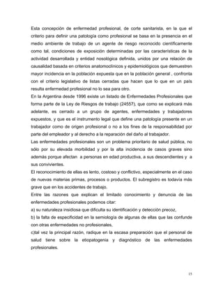Esta concepción de enfermedad profesional, de corte sanitarista, en la que el
criterio para definir una patología como profesional se basa en la presencia en el
medio ambiente de trabajo de un agente de riesgo reconocido científicamente
como tal, condiciones de exposición determinadas por las características de la
actividad desarrollada y entidad nosológica definida, unidos por una relación de
causalidad basada en criterios anatomoclínicos y epidemiológicos que demuestren
mayor incidencia en la población expuesta que en la población general , confronta
con el criterio legislativo de listas cerradas que hacen que lo que en un país
resulta enfermedad profesional no lo sea para otro.
En la Argentina desde 1996 existe un listado de Enfermedades Profesionales que
forma parte de la Ley de Riesgos de trabajo (24557), que como se explicará más
adelante, es cerrado a un grupo de agentes, enfermedades y trabajadores
expuestos, y que es el instrumento legal que define una patología presente en un
trabajador como de origen profesional o no a los fines de la responsabilidad por
parte del empleador y al derecho a la reparación del daño al trabajador.
Las enfermedades profesionales son un problema prioritario de salud pública, no
sólo por su elevada morbilidad y por la alta incidencia de casos graves sino
además porque afectan a personas en edad productiva, a sus descendientes y a
sus convivientes.
El reconocimiento de ellas es lento, costoso y conflictivo, especialmente en el caso
de nuevas materias primas, procesos o productos. El subregistro es todavía más
grave que en los accidentes de trabajo.
Entre las razones que explican el limitado conocimiento y denuncia de las
enfermedades profesionales podemos citar:
a) su naturaleza insidiosa que dificulta su identificación y detección precoz,
b) la falta de especificidad en la semiología de algunas de ellas que las confunde
con otras enfermedades no profesionales,
c)tal vez la principal razón, radique en la escasa preparación que el personal de
salud tiene sobre la etiopatogenia y diagnóstico de las enfermedades
profesionales.

15

 