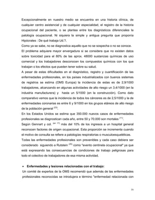 Excepcionalmente en nuestro medio se encuentra en una historia clínica, de
cualquier centro asistencial y de cualquier especialidad, el registro de la historia
ocupacional del paciente, o se plantea entre los diagnósticos diferenciales la
patología ocupacional. Ni siquiera la simple y antigua pregunta que proponía
Hipócrates : De qué trabaja Ud.?.
Como ya se sabe, no se diagnostica aquello que no se sospecha o no se conoce.
El problema adquiere mayor envergadura si se considera que no existen datos
sobre toxicidad para el 80% de las aprox. 48000 sustancias químicas de uso
comercial y los trabajadores desconocen los compuestos químicos con los que
trabajan o los efectos que pueden tener sobre su salud.
A pesar de estas dificultades en el diagnóstico, registro y cuantificación de las
enfermedades profesionales, en los países industrializados con buenos sistemas
de registros se estima (OMS Europa) la incidencia de estas es de 2,9/1000
trabajadores, alcanzando en algunas actividades de alto riesgo un 3,4/1000 (en la
industria manufacturera) y

hasta un 5/1000 (en la construcción). Como dato

comparativo vemos que la incidencia de todos los cánceres es de 2,5/1000 y la de
enfermedades coronarias es entre 6 y 9/1000 en los grupos etáreos de alto riesgo
de la población general (23).
En los Estados Unidos se estima que 350.000 nuevos casos de enfermedades
profesionales se diagnostican cada año, entre 50 y 70.000 son mortales (11).
Según Gennart y col.

(en 17)

más del 10% de los ingresos a un hospital general

reconocen factores de origen ocupacional. Esta proporción se incrementa cuando
el motivo de consulta se refiere a patologías respiratorias o musculoesqueléticas.
Todas las enfermedades profesionales son prevenibles y cada caso debiera ser
considerado siguiendo a Rutstein

(25)

como "evento centinela ocupacional" ya que

está expresando las consecuencias de condiciones de trabajo peligrosas para
todo el colectivo de trabajadores de esa misma actividad.
•

Enfermedades y lesiones relacionadas con el trabajo:

Un comité de expertos de la OMS recomendó que además de las enfermedades
profesionales reconocidas se introdujera e término "enfermedad relacionada con

16

 