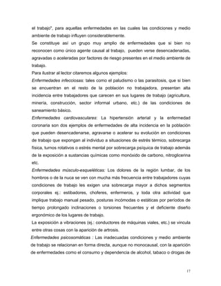 el trabajo", para aquellas enfermedades en las cuales las condiciones y medio
ambiente de trabajo influyen considerablemente.
Se constituye así un grupo muy amplio de enfermedades que si bien no
reconocen como único agente causal al trabajo, pueden verse desencadenadas,
agravadas o aceleradas por factores de riesgo presentes en el medio ambiente de
trabajo.
Para ilustrar al lector citaremos algunos ejemplos:
Enfermedades infecciosas: tales como el paludismo o las parasitosis, que si bien
se encuentran en el resto de la población no trabajadora, presentan alta
incidencia entre trabajadores que carecen en sus lugares de trabajo (agricultura,
minería, construcción, sector informal urbano, etc.) de las condiciones de
saneamiento básico.
Enfermedades cardiovasculares: La hipertensión arterial y la enfermedad
coronaria son dos ejemplos de enfermedades de alta incidencia en la población
que pueden desencadenarse, agravarse o acelerar su evolución en condiciones
de trabajo que expongan al individuo a situaciones de estrés térmico, sobrecarga
física, turnos rotativos o estrés mental por sobrecarga psíquica de trabajo además
de la exposición a sustancias químicas como monóxido de carbono, nitroglicerina
etc.
Enfermedades músculo-esqueléticas: Los dolores de la región lumbar, de los
hombros o de la nuca se ven con mucha más frecuencia entre trabajadores cuyas
condiciones de trabajo les exigen una sobrecarga mayor a dichos segmentos
corporales ej.: estibadores, choferes, enfermeros, y toda otra actividad que
implique trabajo manual pesado, posturas incómodas o estáticas por períodos de
tiempo prolongado inclinaciones o torsiones frecuentes y el deficiente diseño
ergonómico de los lugares de trabajo.
La exposición a vibraciones (ej.: conductores de máquinas viales, etc.) se vincula
entre otras cosas con la aparición de artrosis.
Enfermedades psicosomáticas : Las inadecuadas condiciones y medio ambiente
de trabajo se relacionan en forma directa, aunque no monocausal, con la aparición
de enfermedades como el consumo y dependencia de alcohol, tabaco o drogas de

17

 