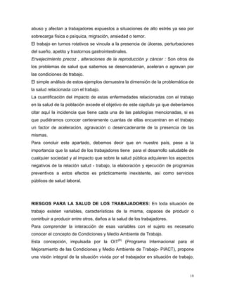 abuso y afectan a trabajadores expuestos a situaciones de alto estrés ya sea por
sobrecarga física o psíquica, migración, ansiedad o temor.
El trabajo en turnos rotativos se vincula a la presencia de úlceras, perturbaciones
del sueño, apetito y trastornos gastrointestinales.
Envejecimiento precoz , alteraciones de la reproducción y cáncer : Son otros de
los problemas de salud que sabemos se desencadenan, aceleran o agravan por
las condiciones de trabajo.
El simple análisis de estos ejemplos demuestra la dimensión de la problemática de
la salud relacionada con el trabajo.
La cuantificación del impacto de estas enfermedades relacionadas con el trabajo
en la salud de la población excede el objetivo de este capítulo ya que deberíamos
citar aquí la incidencia que tiene cada una de las patologías mencionadas, si es
que pudiéramos conocer certeramente cuantas de ellas encuentran en el trabajo
un factor de aceleración, agravación o desencadenante de la presencia de las
mismas.
Para concluir este apartado, debemos decir que en nuestro país, pese a la
importancia que la salud de los trabajadores tiene para el desarrollo saludable de
cualquier sociedad y al impacto que sobre la salud pública adquieren los aspectos
negativos de la relación salud - trabajo, la elaboración y ejecución de programas
preventivos a estos efectos es prácticamente inexistente, así como servicios
públicos de salud laboral.

RIESGOS PARA LA SALUD DE LOS TRABAJADORES: En toda situación de
trabajo existen variables, características de la misma, capaces de producir o
contribuir a producir entre otros, daños a la salud de los trabajadores.
Para comprender la interacción de esas variables con el sujeto es necesario
conocer el concepto de Condiciones y Medio Ambiente de Trabajo.
Esta concepción, impulsada por la OIT(9) (Programa Internacional para el
Mejoramiento de las Condiciones y Medio Ambiente de Trabajo- PIACT), propone
una visión integral de la situación vivida por el trabajador en situación de trabajo,

18

 