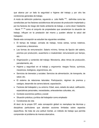 que abarca por un lado la seguridad e higiene del trabajo y por otro las
condiciones generales de trabajo.
A modo de definición podemos, siguiendo a Julio Neffa

(16)

, definirlas como las

constituídas por los factores sociotécnicos del proceso de producción implantado y
por los factores de riesgo del medio ambiente de trabajo, o como dicen Vasilachis
- Novik

(en 24)

como el conjunto de propiedades que caracterizan la situación de

trabajo, influyen en la prestación del mismo y pueden afectar la salud del
trabajador.
Desde esta concepción se estudian las siguientes variables:
•

El tiempo de trabajo: Jornada de trabajo, horas extras, turnos rotativos,
vacaciones y descansos.

•

Las formas de remuneración: Salario mínimo, formas de fijación del salario,
premios por producción, ausentismo o insalubridad, remuneración por tiempo,
etc.

•

Organización y contenido del trabajo: Monotonía, altos ritmos de producción,
parcelamiento, etc.

•

Higiene y seguridad en el trabajo y ergonomía: riesgos físicos, químicos,
mecánicos, biológicos, ergonómicos, etc.

•

Servicios de bienestar y sociales: Servicios de alimentación, de transporte, de
salud, etc.

•

El sistema de relaciones laborales: Participación, régimen de premios y
castigos, desarrollo de carrera laboral, capacitación.

•

Factores del trabajador y su entorno: Edad, sexo, estado de salud, calificación,
expectativas personales, necesidades, antecedentes culturales, etc.

•

Contexto económico político y social:

•

Situación práctica y jurídica del trabajador como empleado

•

Condiciones de vida

Al decir de la propia OIT, esta concepción global no reemplaza las técnicas y
disciplinas

particulares

que

abordan

acciones

limitadas

sobre

aspectos

específicos. Se trata de una actitud mental, un método de trabajo que permita
comprender el problema de manera abarcativa.

19

 