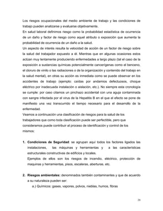 Los riesgos ocupacionales del medio ambiente de trabajo y las condiciones de
trabajo pueden analizarse y evaluarse objetivamente.
En salud laboral definimos riesgo como la probabilidad estadística de ocurrencia
de un daño y factor de riesgo como aquel atributo o exposición que aumenta la
probabilidad de ocurrencia de un daño a la salud.
Un aspecto de interés resulta la velocidad de acción de un factor de riesgo sobre
la salud del trabajador expuesto a él. Mientras que en algunas ocasiones estos
actúan muy lentamente produciendo enfermedades a largo plazo (tal el caso de la
exposición a sustancias químicas potencialmente cancerígenas como el benceno,
el cloruro de vinilo o las radiaciones o de la organización y contenido del trabajo en
la salud mental), en otras su acción es inmediata como se puede observar en los
accidentes de trabajo (ejemplo: caídas por andamios defectuosos, choque
eléctrico por inadecuada instalación o aislación, etc.). No siempre esta cronología
se cumple: por caso citamos un pinchazo accidental con una aguja contaminada
con sangre infectada por el virus de la Hepatitis B en el que el efecto se pone de
manifiesto una vez transcurrido el tiempo necesario para el desarrollo de la
enfermedad.
Veamos a continuación una clasificación de riesgos para la salud de los
trabajadores que como toda clasificación puede ser perfectible, pero que
consideramos puede contribuir al proceso de identificación y control de los
mismos:

1. Condiciones de Seguridad: se agrupan aquí todos los factores ligados las
instalaciones,

las máquinas y herramientas y

a las características

estructurales constructivas de edificios y locales.
Ejemplos de ellos son los riesgos de incendio, eléctrico, protección de
maquinas y herramientas, pisos, escaleras, aberturas. etc.

2. Riesgos ambientales: denominados también contaminantes y que de acuerdo
a su naturaleza pueden ser:
a.) Químicos: gases, vapores, polvos, nieblas, humos, fibras

20

 