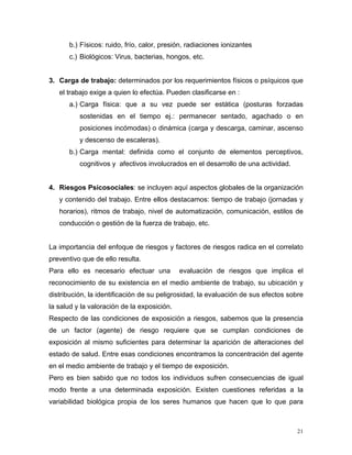 b.) Físicos: ruido, frío, calor, presión, radiaciones ionizantes
c.) Biológicos: Virus, bacterias, hongos, etc.

3. Carga de trabajo: determinados por los requerimientos físicos o psíquicos que
el trabajo exige a quien lo efectúa. Pueden clasificarse en :
a.) Carga física: que a su vez puede ser estática (posturas forzadas
sostenidas en el tiempo ej.: permanecer sentado, agachado o en
posiciones incómodas) o dinámica (carga y descarga, caminar, ascenso
y descenso de escaleras).
b.) Carga mental: definida como el conjunto de elementos perceptivos,
cognitivos y afectivos involucrados en el desarrollo de una actividad.

4. Riesgos Psicosociales: se incluyen aquí aspectos globales de la organización
y contenido del trabajo. Entre ellos destacamos: tiempo de trabajo (jornadas y
horarios), ritmos de trabajo, nivel de automatización, comunicación, estilos de
conducción o gestión de la fuerza de trabajo, etc.

La importancia del enfoque de riesgos y factores de riesgos radica en el correlato
preventivo que de ello resulta.
Para ello es necesario efectuar una

evaluación de riesgos que implica el

reconocimiento de su existencia en el medio ambiente de trabajo, su ubicación y
distribución, la identificación de su peligrosidad, la evaluación de sus efectos sobre
la salud y la valoración de la exposición.
Respecto de las condiciones de exposición a riesgos, sabemos que la presencia
de un factor (agente) de riesgo requiere que se cumplan condiciones de
exposición al mismo suficientes para determinar la aparición de alteraciones del
estado de salud. Entre esas condiciones encontramos la concentración del agente
en el medio ambiente de trabajo y el tiempo de exposición.
Pero es bien sabido que no todos los individuos sufren consecuencias de igual
modo frente a una determinada exposición. Existen cuestiones referidas a la
variabilidad biológica propia de los seres humanos que hacen que lo que para

21

 