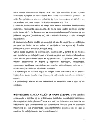 unos resulte relativamente inocuo para otros sea altamente nocivo. Existen
numerosos ejemplos en salud laboral tales como las sustancias químicas,

el

ruido, las radiaciones, etc., que actuando de igual manera para un colectivo de
trabajadores, afecta de manera particular a algunos y no a otros.
Cuando se identifica un factor de riesgo debe intentar eliminarse (reemplazando
materiales, modificando procesos, etc.). Si ello no fuera posible, se deberá intentar
evitar la exposición de las personas ya sea quitando la operación humana de los
procesos riesgosos (automatización) o bloqueando la fuente productora del riesgo
(ej.: aislando) .
Si nada de ello fuera posible se procederá al uso de elementos de protección
personal que limiten la exposición del trabajador a ese agente (ej. Guantes,
protección auditiva, antiparras, barbijos, etc.) .
Como puede advertirse la identificación, cuantificación y control de los riesgos
para la salud de los trabajadores es una tarea compleja que requiere del aporte de
todas las disciplinas que integran el equipo de salud ocupacional (médicos del
trabajo,

especialistas

en

higiene

y

seguridad,

sociólogos,

antropólogos,

ergónomos, psicólogos, especialistas en derecho, epidemiólogos, enfermeros y
economistas) actuando en forma mancomunada.
La metodología de construir mapas de riesgos con la participación de los propios
trabajadores puede resultar muy eficaz como instrumento para el conocimiento y
control.
La epidemiología resulta aquí el instrumento por excelencia para el logro de los
objetivos.

INSTRUMENTOS PARA LA ACCIÓN EN SALUD LABORAL: Como venimos
expresando, el abordaje de los problemas de la salud de los trabajadores requiere
de un aporte multidisciplinario. En este apartado nos dedicaremos a presentar los
instrumentos que universalmente son considerados básicos para un adecuado
tratamiento de esa problemática, fundamentalmente, aquellos con los que la
medicina del trabajo hace su aporte en este campo.

22

 