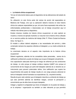 •

La historia clínica ocupacional:

Tal vez el instrumento básico para el diagnóstico de las alteraciones del estado de
salud .
Su utilización no solo forma parte del campo de acción del especialista en
Medicina del Trabajo, sino que su aplicación debería incluirse en toda historia
clínica de cualquier especialidad ya que, tal como fuera expresado más arriba, las
enfermedades profesionales o relacionadas con el trabajo encuentran aquí el
método más idóneo para su diagnóstico.
Existen diversos modelos de historia clínica ocupacional, en este capitulo se
muestra a manera de ejemplo ilustrativo un resumen de la historia clínica utilizada
en un servicio publico de medicina del trabajo (Htal. P. Piñero Ciudad de Buenos
Aires. Ver figura 1).
El modelo a utilizar deberá adaptarse a las necesidades del servicio y debe
contemplar siempre los aspectos referidos al trabajador y a su medio ambiente de
trabajo.
La anamnesis deviene en el aspecto más importante de la historia clínica
ocupacional
Deberá registrarse, además de los consabidos datos personales, acerca de la
calificación profesional y puesto de trabajo que ocupa el trabajador actualmente.
Una capacitación adecuada disminuye el riesgo de enfermar por las condiciones
de trabajo, no sólo porque el trabajo conlleve mejores CyMAT sino porque el
conocimiento de los riesgos por parte del trabajador además de un derecho es un
instrumento para prevenir potenciales daños. Una calificación que supera los
requerimientos del puesto de trabajo resulta en una carga psíquica adicional en
tanto el trabajador siente frustradas sus expectativas ( Ej.: arquitecto taxista).
Resulta de gran valor solicitar que el trabajador describa su ambiente de trabajo ya
que esto permitirá además de identificar riesgos, conocer la percepción y
conocimiento que de ellos tiene el propio trabajador.
Indagar y registrar la antigüedad que tiene el trabajador en el puesto de trabajo y
en la empresa / organización es también un dato relevante ya que permitirá

23

 