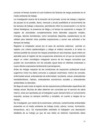 conocer el tiempo durante el cual incidieron los factores de riesgo presentes en el
medio ambiente de trabajo.
La investigación acerca de la duración de la jornada, turnos de trabajo y régimen
de pausas (si es posible, diaria, mensual y anual) posibilitará el conocimiento de
los tiempos de trabajo y descanso, permitiendo inferir la conservación o no de los
ritmos fisiológicos, la presencia de fatiga y el tiempo de exposición a riesgos. El
registro de actividades complementarias tanto laborales (segundo empleo,
changas, labores domésticas), como recreativas (deportes, pasatiempos) es de
utilidad para detectar otras posibles exposiciones y sumar esa actividad a los
tiempos de trabajo.
Registrar el empleador actual (en el caso de servicios externos)

permite un

registro con criterio epidemiológico y obliga al médico actuante a la tarea no
siempre posible de conocer los riesgos presentes en esa empresa. Igual criterio es
aplicable para el registro de las ocupaciones anteriores en el que se recomienda
seguir un orden cronológico indagando acerca de los riesgos conocidos que
pueden ser acumulativos con los actuales (igual tarea en distintas empresas) o
cuyos efectos expresarse tardíamente (cancerígenos).
Antes de indagar respecto de las condiciones de exposición profesional actual
sugerimos incluir los datos comunes a cualquier anamnesis: motivo de consulta,
enfermedad actual, antecedentes de enfermedad / accidente actual, antecedentes
heredofamiliares, hábitos, antecedentes económicos sociales y antecedentes
ambientales no laborales.
Se llega de este modo al registro de las exposiciones profesionales especificas del
trabajo actual. Muchas de ellas deberían ser conocidas por el servicio de salud
interno, otras son aportadas por el trabajador quien siempre tiene un conocimiento
exquisito, aunque no siempre científico y completo, en cuanto a riesgos de su
trabajo.
Se investigarán, por medio de la anamnesis, entonces, contaminantes ambientales
presentes en el medio ambiente de trabajo (ruido, polvos, humos, iluminación,
temperatura, etc.). Es imprescindible solicitarle al trabajador una descripción
detallada de su trabajo ya que de ese relato se obtienen importantes datos

24

 