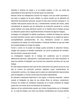 referidos a factores de riesgo y si es posible analizar, in situ, por parte del
especialista la tarea ejercida (no siempre igual a la prescrita).
Muchas veces los trabajadores conocen los riesgos a los que están expuestos y
por tanto su registro es de gran utilidad. Lo mismo sucede con la utilización de
elementos de protección personal, aunque en este caso conviene averiguar si ha
recibido instrucciones acerca del uso y mantenimiento correcto del mismo, (debe
considerarse al respecto que los elementos de protección personal en muchos
casos implican una carga adicional cuando no un fastidio para el trabajo aunque
su utilización puede reducir significativamente el impacto de algunos riesgos).
Investigar si el trabajador ha debido ausentarse o cambiar de trabajo por razones
de salud permitirá conocer sobre incidencias del trabajo en su estado de salud o
susceptibilidades predisponentes. Es muy interesante conocer si existen
compañeros de trabajo con enfermedades o síntomas similares ya que eso habla
de la epidemiología en el lugar de trabajo.
Fumar o comer en el puesto de trabajo puede aumentar la absorción tóxicos,
indagar ese aspecto es también importante, así como la presencia de comedor,
tipo de comida y pausa para comida.
La investigación respecto de si trabaja con sustancias que le provocan
alteraciones dérmicas, respiratorias o cardiovasculares es otro dato importante, al
igual que pedirle al trabajador que enumere las sustancias químicas con las que
trabaja.
En este aspecto debemos decir que se dan situaciones muy graves ya que es muy
alto el numero de productos químicos utilizados cuyas características de
composición química y de riesgos para la salud son absolutamente desconocidas
para el trabajador y muchas incluso para los propios especialistas.
Es asimismo interesante determinar si los signos o síntomas presentan mejoría
cuando el trabajador se aleja de sus tareas (fines de semana, vacaciones).
Conocer los medios de ventilación presentes en el medio ambiente de trabajo
puede dar una noción de la concentración de sustancias.
Algunos de los contaminantes pueden ser incluso transportados por el trabajador
en su ropa de trabajo y por tanto sus efectos manifestados por el grupo familiar

25

 