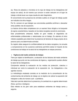 (ej.: fibras de asbestos o microbios en la ropa de trabajo de los trabajadores del
equipo de salud), de tal manera que conocer si existe vestuario en el lugar de
trabajo o dónde lavan sus ropas resulta de valor diagnóstico.
El conocimiento de la presencia de animales sueltos en el lugar de trabajo puede
ser indicativo de otros riesgos.
Por fin, conocer en que trabajan sus convivientes posibilita confirmar o descartar
otras posibles vías de exposición.
La historia clínica debe completarse con un examen físico dirigido a la búsqueda
de signos característicos, basados en los datos recogidos durante la anamnesis.
Este procedimiento artesanal, facilita en gran medida el diagnóstico de
enfermedades profesionales o relacionadas con el trabajo. Es además el único
método aceptable para determinar la presencia de factores de riesgo propios de la
persona para una determinada actividad.
Su registro debe asegurar la confidencialidad de los datos recogidos y la consulta
y comparaciones en los sucesivos exámenes permitirá evaluar el impacto de las
condiciones de trabajo en la salud de los trabajadores en etapas precoces .
•

Vigilancia del medio ambiente de trabajo:

Tiene por objeto la identificación y evaluación de los factores del medio ambiente
de trabajo que junto con las condiciones de higiene y organización puedan afectar
la salud de los trabajadores.
Comprende además la evaluación de los medios de protección, colectiva o
individual así como la evaluación de la exposición de

los trabajadores a los

agentes nocivos.
La metodología empleada consiste en la medición de la concentración de los
contaminantes del ambiente de trabajo con el objetivo de valorar la exposición del
trabajador a ellos de manera cuali - cuantitativa.
Vale decir permite determinar la presencia y la cantidad de un agente determinado
(físico, químico o biológico).
Este método es de gran valor para establecer ambientes de trabajo sanos y
seguros.

26

 