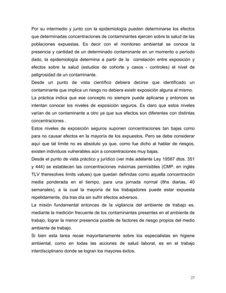 Por su intermedio y junto con la epidemiología pueden determinarse los efectos
que determinadas concentraciones de contaminantes ejercen sobre la salud de las
poblaciones expuestas. Es decir con el monitoreo ambiental se conoce la
presencia y cantidad de un determinado contaminante en un momento o período
dado, la epidemiología determina a partir de la correlación entre exposición y
efectos sobre la salud (estudios de cohorte y casos - controles) el nivel de
peligrosidad de un contaminante.
Desde un punto de vista científico debiera decirse que identificado un
contaminante que implica un riesgo no debiera existir exposición alguna al mismo.
La práctica indica que ese concepto no siempre puede aplicarse y entonces se
intentan conocer los niveles de exposición seguros. Es claro que estos niveles
varían de un contaminante a otro ya que sus efectos son diferentes con distintas
concentraciones .
Estos niveles de exposición seguros suponen concentraciones tan bajas como
para no causar efectos en la mayoría de los expuestos. Pero se debe considerar
aquí que tal límite no es absoluto ya que, como fue dicho al hablar de riesgos,
existen individuos vulnerables aún a concentraciones muy bajas.
Desde el punto de vista práctico y jurídico (ver más adelante Ley 19587 dtos. 351
y 444) se establecen las concentraciones máximas permisibles (CMP. en inglés
TLV theresolves limits values) que quedan definidas como aquella concentración
media ponderada en el tiempo, para una jornada normal (8hs diarias, 40
semanales), a la cual la mayoría de los trabajadores puede estar expuesta
repetidamente, día tras día sin sufrir efectos adversos.
La misión fundamental entonces de la vigilancia del ambiente de trabajo es,
mediante la medición frecuente de los contaminantes presentes en el ambiente de
trabajo, lograr la menor presencia posible de factores de riesgo propios del medio
ambiente de trabajo.
Si bien esta tarea recae mayoritariamente sobre los especialistas en higiene
ambiental, como en todas las acciones de salud laboral, es en el trabajo
interdisciplinario donde se logran los mayores éxitos.

27

 