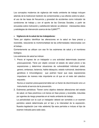 Los conceptos modernos de vigilancia del medio ambiente de trabajo incluyen
además de la tradicional medición de contaminantes y sus efectos sobre la salud ,
el uso de las tasas de frecuencia y gravedad de accidentes como indicador de
condiciones de trabajo y con el aporte de las Ciencias Sociales, a partir de
encuestas sobre motivación y satisfacción laboral, se obtienen interesantes datos
y estrategias de intervención acerca de las CyMAT(23).
•

Vigilancia de la salud de los trabajadores:

Tiene por objetivo identificar las alteraciones en la salud en fase precoz y
reversible, reduciendo la morbimortalidad de las enfermedades relacionadas con
el trabajo .
Corrientemente se utilizan con ese fin los exámenes de salud y el monitoreo
biológico.
Los exámenes de salud se indican:
1. Previo al ingreso de un trabajador a una actividad determinada (examen
preocupacional). Tiene por objeto conocer el estado de salud previo a las
exposiciones y determinar situaciones de vulnerabilidad individual (edad,
genero, embarazo, lactancia, habito tabaquico, estado nutricional, desórdenes
genéticos ó inmunológicos)

que podrían hacer que esas exposiciones

impactaran de manera más importante en él que en el resto del colectivo
expuesto.
Nunca un examen preocupacional debe ser un factor de discriminación sino un
instrumento al servicio de la prevención.
2. Exámenes periódicos: Tienen como objetivo detectar alteraciones del estado
de salud, en fase preclínica o al menos en fase precoz y reversible, inducidas
por agentes de riesgo presentes en el medio ambiente de trabajo.
La periodicidad con la cual un trabajador deberá ser sometido a un examen
periódico estará determinada por el tipo y la intensidad de la exposición.
Nuestra legislación (ver más adelante) fija esos períodos e incluso el tipo de
examen indicado para cada caso.

28

 