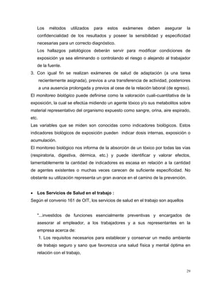Los

métodos

utilizados

para

estos

exámenes

deben

asegurar

la

confidencialidad de los resultados y poseer la sensibilidad y especificidad
necesarias para un correcto diagnóstico.
Los hallazgos patológicos deberán servir para modificar condiciones de
exposición ya sea eliminando o controlando el riesgo o alejando al trabajador
de la fuente.
3. Con igual fin se realizan exámenes de salud de adaptación (a una tarea
recientemente asignada), previos a una transferencia de actividad, posteriores
a una ausencia prolongada y previos al cese de la relación laboral (de egreso).
El monitoreo biológico puede definirse como la valoración cuali-cuantitativa de la
exposición, la cual se efectúa midiendo un agente tóxico y/o sus metabolitos sobre
material representativo del organismo expuesto como sangre, orina, aire espirado,
etc.
Las variables que se miden son conocidas como indicadores biológicos. Estos
indicadores biológicos de exposición pueden indicar dosis internas, exposición o
acumulación.
El monitoreo biológico nos informa de la absorción de un tóxico por todas las vías
(respiratoria, digestiva, dérmica, etc.) y puede identificar y valorar efectos,
lamentablemente la cantidad de indicadores es escasa en relación a la cantidad
de agentes existentes o muchas veces carecen de suficiente especificidad. No
obstante su utilización representa un gran avance en el camino de la prevención.
•

Los Servicios de Salud en el trabajo :

Según el convenio 161 de OIT, los servicios de salud en el trabajo son aquellos

"...investidos de funciones esencialmente preventivas y encargados de
asesorar al empleador, a los trabajadores y a sus representantes en la
empresa acerca de:
1. Los requisitos necesarios para establecer y conservar un medio ambiente
de trabajo seguro y sano que favorezca una salud física y mental óptima en
relación con el trabajo,

29

 