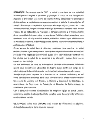 DEFINICION: De acuerdo con la OMS, la salud ocupacional es una actividad
multidisciplinaria dirigida a promover y proteger la salud de los trabajadores
mediante la prevención y el control de enfermedades y accidentes y la eliminación
de los factores y condiciones que ponen en peligro la salud y la seguridad en el
trabajo. Además procura generar y promover el trabajo seguro y sano, así como
buenos ambientes y organizaciones de trabajo realzando el bienestar físico mental
y social de los trabajadores y respaldar el perfeccionamiento y el mantenimiento
de su capacidad de trabajo. A la vez que busca habilitar a los trabajadores para
que lleven vidas social y económicamente productivas y contribuyan efectivamente
al desarrollo sostenible, la salud ocupacional permite su enriquecimiento humano y
profesional en el trabajo.
Como vemos la salud laboral (término castellano para nombrar la salud
ocupacional del inglés occupational health) tiene implicancia tanto en los efectos
positivos como negativos que el trabajo puede tener sobre la salud y también con
los efectos que la salud de las personas o su alteración pueden tener en su
capacidad para trabajar.
En este enunciado se pone de manifiesto el carácter esencialmente preventivo
que la salud laboral tiene, ubicándola sin lugar a dudas dentro del campo de la
salud pública y de la medicina social con todas las implicancias que ello posee.
Semejante propósito requiere de la intervención de distintas disciplinas y es así
como convergen en el campo de la salud laboral diversas áreas de conocimiento
tales como la Medicina del Trabajo, la Higiene y Seguridad, la Sociología, la
Antropología, la Ergonomía, la Psicología, el Derecho, la Epidemiología, la
Enfermería y la Economía.
Con el concurso de estas especialidades se integra el equipo de Salud Laboral,
única forma posible de abordar la difícil y compleja tarea de comprender al hombre
en situación de trabajo.

OBJETIVO: El comité mixto OIT/OMS en su reunión de 1950 delineó los objetivos
de la salud ocupacional de la siguiente manera:

3

 